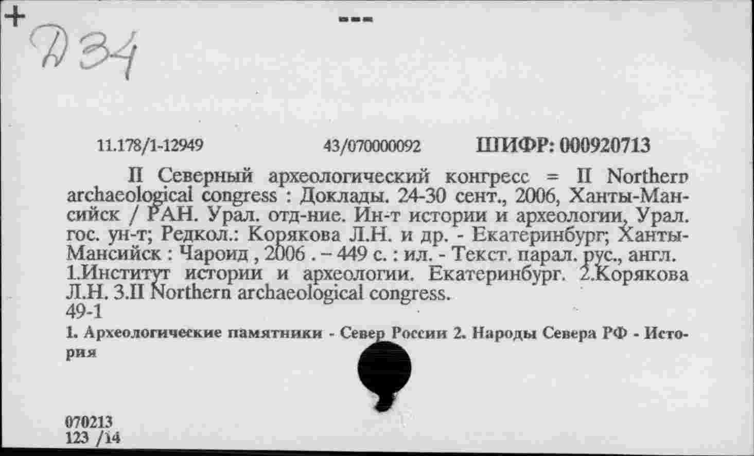 ﻿
11.178/1-12949	43/070000092 ШИФР: 000920713
II Северный археологический конгресс = II Northern archaeological congress : Доклады. 24-30 сент., 2006, Ханты-Мансийск / РАН. Урал, отд-ние. Ин-т истории и археологии, Урал, гос. ун-т; Редкол.: Корякова Л.Н. и др. - Екатеринбург, Ханты-Мансийск : Чароид, 2006 . - 449 с. : ил. - Текст, парад, рус., англ. 1.Институт истории и археологии. Екатеринбург. 2.Корякова Л.Н. З.П Northern archaeological congress.
49-1
1. Археологические памятники - Север России 2. Народы Севера РФ - История
070213
123 /14
